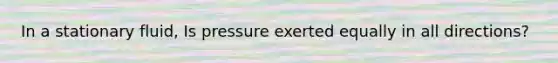 In a stationary fluid, Is pressure exerted equally in all directions?