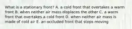 What is a stationary front? A. a cold front that overtakes a warm front B. when neither air mass displaces the other C. a warm front that overtakes a cold front D. when neither air mass is made of cold air E. an occluded front that stops moving