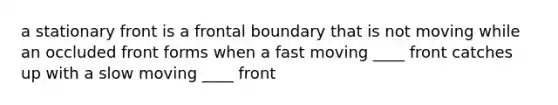 a stationary front is a frontal boundary that is not moving while an occluded front forms when a fast moving ____ front catches up with a slow moving ____ front