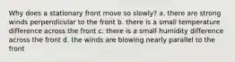 Why does a stationary front move so slowly? a. there are strong winds perpendicular to the front b. there is a small temperature difference across the front c. there is a small humidity difference across the front d. the winds are blowing nearly parallel to the front