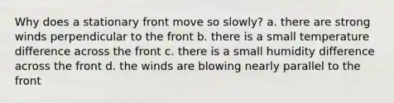 Why does a stationary front move so slowly? a. there are strong winds perpendicular to the front b. there is a small temperature difference across the front c. there is a small humidity difference across the front d. the winds are blowing nearly parallel to the front