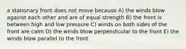 a stationary front does not move because A) the winds blow against each other and are of equal strength B) the front is between high and low pressure C) winds on both sides of the front are calm D) the winds blow perpendicular to the front E) the winds blow parallel to the front