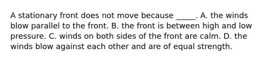 A stationary front does not move because _____. A. the winds blow parallel to the front. B. the front is between high and low pressure. C. winds on both sides of the front are calm. D. the winds blow against each other and are of equal strength.