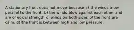 A stationary front does not move because a) the winds blow parallel to the front. b) the winds blow against each other and are of equal strength c) winds on both sides of the front are calm. d) the front is between high and low pressure.