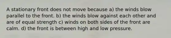 A stationary front does not move because a) the winds blow parallel to the front. b) the winds blow against each other and are of equal strength c) winds on both sides of the front are calm. d) the front is between high and low pressure.