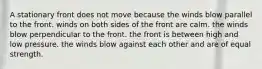 A stationary front does not move because ​the winds blow parallel to the front. ​winds on both sides of the front are calm. ​the winds blow perpendicular to the front. ​the front is between high and low pressure. ​the winds blow against each other and are of equal strength.