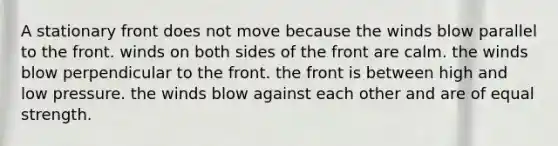 A stationary front does not move because ​the winds blow parallel to the front. ​winds on both sides of the front are calm. ​the winds blow perpendicular to the front. ​the front is between high and low pressure. ​the winds blow against each other and are of equal strength.