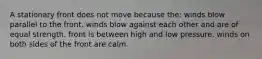 A stationary front does not move because the: winds blow parallel to the front. winds blow against each other and are of equal strength. front is between high and low pressure. winds on both sides of the front are calm.