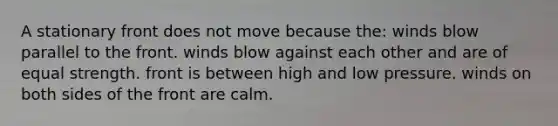 A stationary front does not move because the: winds blow parallel to the front. winds blow against each other and are of equal strength. front is between high and low pressure. winds on both sides of the front are calm.