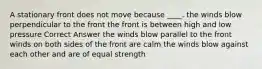 A stationary front does not move because ____. the winds blow perpendicular to the front the front is between high and low pressure Correct Answer the winds blow parallel to the front winds on both sides of the front are calm the winds blow against each other and are of equal strength