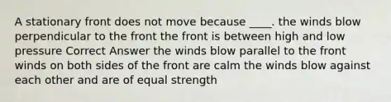 A stationary front does not move because ____. the winds blow perpendicular to the front the front is between high and low pressure Correct Answer the winds blow parallel to the front winds on both sides of the front are calm the winds blow against each other and are of equal strength