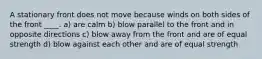 A stationary front does not move because winds on both sides of the front ____. a) are calm b) blow parallel to the front and in opposite directions c) blow away from the front and are of equal strength d) blow against each other and are of equal strength