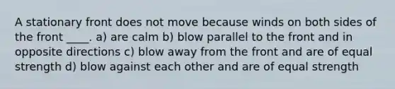 A stationary front does not move because winds on both sides of the front ____. a) are calm b) blow parallel to the front and in opposite directions c) blow away from the front and are of equal strength d) blow against each other and are of equal strength