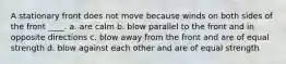 A stationary front does not move because winds on both sides of the front ____. a. are calm b. blow parallel to the front and in opposite directions c. blow away from the front and are of equal strength d. blow against each other and are of equal strength