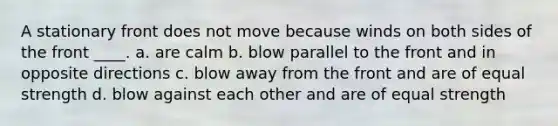 A stationary front does not move because winds on both sides of the front ____. a. are calm b. blow parallel to the front and in opposite directions c. blow away from the front and are of equal strength d. blow against each other and are of equal strength