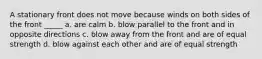 A stationary front does not move because winds on both sides of the front _____ a. are calm b. blow parallel to the front and in opposite directions c. blow away from the front and are of equal strength d. blow against each other and are of equal strength