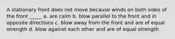 A stationary front does not move because winds on both sides of the front _____ a. are calm b. blow parallel to the front and in opposite directions c. blow away from the front and are of equal strength d. blow against each other and are of equal strength