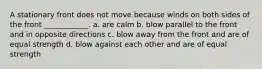 A stationary front does not move because winds on both sides of the front ____________. a. are calm b. blow parallel to the front and in opposite directions c. blow away from the front and are of equal strength d. blow against each other and are of equal strength