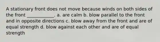 A stationary front does not move because winds on both sides of the front ____________. a. are calm b. blow parallel to the front and in opposite directions c. blow away from the front and are of equal strength d. blow against each other and are of equal strength