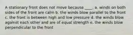 A stationary front does not move because ____. a. winds on both sides of the front are calm b. the winds blow parallel to the front c. the front is between high and low pressure d. the winds blow against each other and are of equal strength e. the winds blow perpendicular to the front