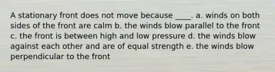 A stationary front does not move because ____. a. winds on both sides of the front are calm b. the winds blow parallel to the front c. the front is between high and low pressure d. the winds blow against each other and are of equal strength e. the winds blow perpendicular to the front