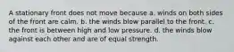 A stationary front does not move because a. winds on both sides of the front are calm. b. the winds blow parallel to the front. c. the front is between high and low pressure. d. the winds blow against each other and are of equal strength.