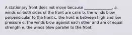 A stationary front does not move because _______________. a. winds on both sides of the front are calm b. the winds blow perpendicular to the front c. the front is between high and low pressure d. the winds blow against each other and are of equal strength e. the winds blow parallel to the front