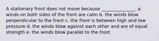 A stationary front does not move because _______________. a. winds on both sides of the front are calm b. the winds blow perpendicular to the front c. the front is between high and low pressure d. the winds blow against each other and are of equal strength e. the winds blow parallel to the front