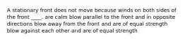 A stationary front does not move because winds on both sides of the front ____. are calm blow parallel to the front and in opposite directions blow away from the front and are of equal strength blow against each other and are of equal strength