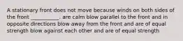 A stationary front does not move because winds on both sides of the front ___________. are calm blow parallel to the front and in opposite directions blow away from the front and are of equal strength blow against each other and are of equal strength