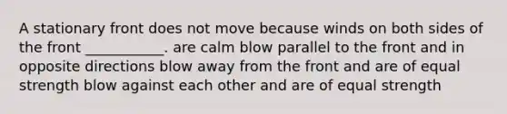 A stationary front does not move because winds on both sides of the front ___________. are calm blow parallel to the front and in opposite directions blow away from the front and are of equal strength blow against each other and are of equal strength