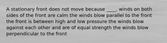 A stationary front does not move because ____. winds on both sides of the front are calm the winds blow parallel to the front the front is between high and low pressure the winds blow against each other and are of equal strength the winds blow perpendicular to the front