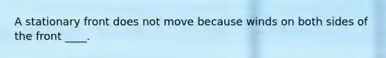 A stationary front does not move because winds on both sides of the front ____.