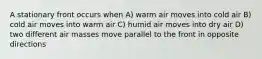 A stationary front occurs when A) warm air moves into cold air B) cold air moves into warm air C) humid air moves into dry air D) two different air masses move parallel to the front in opposite directions