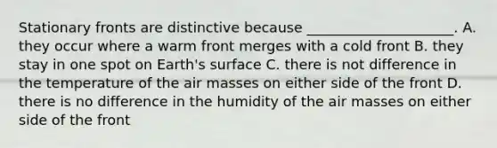 Stationary fronts are distinctive because _____________________. A. they occur where a warm front merges with a cold front B. they stay in one spot on Earth's surface C. there is not difference in the temperature of the air masses on either side of the front D. there is no difference in the humidity of the air masses on either side of the front