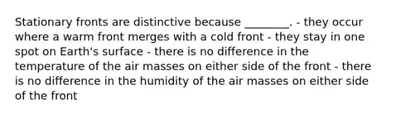 Stationary fronts are distinctive because ________. - they occur where a warm front merges with a cold front - they stay in one spot on Earth's surface - there is no difference in the temperature of the air masses on either side of the front - there is no difference in the humidity of the air masses on either side of the front