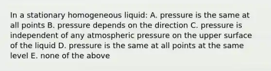 In a stationary homogeneous liquid: A. pressure is the same at all points B. pressure depends on the direction C. pressure is independent of any atmospheric pressure on the upper surface of the liquid D. pressure is the same at all points at the same level E. none of the above