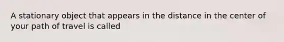 A stationary object that appears in the distance in the center of your path of travel is called