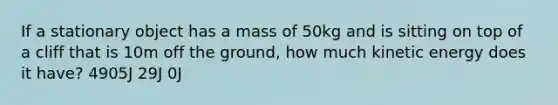 If a stationary object has a mass of 50kg and is sitting on top of a cliff that is 10m off the ground, how much kinetic energy does it have? 4905J 29J 0J