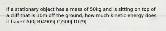 If a stationary object has a mass of 50kg and is sitting on top of a cliff that is 10m off the ground, how much kinetic energy does it have? A)0J B)4905J C)500J D)29J