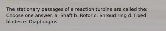 The stationary passages of a reaction turbine are called the: Choose one answer. a. Shaft b. Rotor c. Shroud ring d. Fixed blades e. Diaphragms