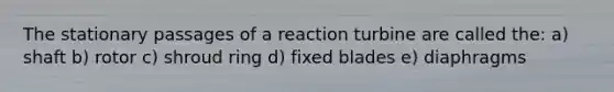 The stationary passages of a reaction turbine are called the: a) shaft b) rotor c) shroud ring d) fixed blades e) diaphragms