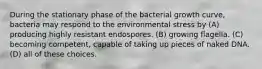 During the stationary phase of the bacterial growth curve, bacteria may respond to the environmental stress by (A) producing highly resistant endospores. (B) growing flagella. (C) becoming competent, capable of taking up pieces of naked DNA. (D) all of these choices.