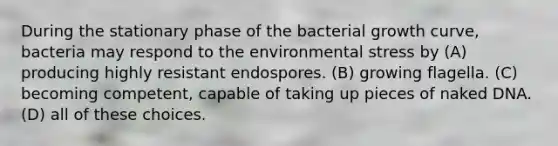 During the stationary phase of the bacterial growth curve, bacteria may respond to the environmental stress by (A) producing highly resistant endospores. (B) growing flagella. (C) becoming competent, capable of taking up pieces of naked DNA. (D) all of these choices.