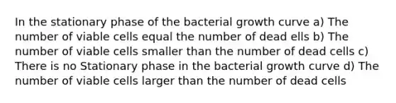 In the stationary phase of the bacterial growth curve a) The number of viable cells equal the number of dead ells b) The number of viable cells smaller than the number of dead cells c) There is no Stationary phase in the bacterial growth curve d) The number of viable cells larger than the number of dead cells