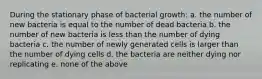 During the stationary phase of bacterial growth: a. the number of new bacteria is equal to the number of dead bacteria b. the number of new bacteria is less than the number of dying bacteria c. the number of newly generated cells is larger than the number of dying cells d. the bacteria are neither dying nor replicating e. none of the above