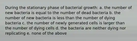 During the stationary phase of bacterial growth: a. the number of new bacteria is equal to the number of dead bacteria b. the number of new bacteria is less than the number of dying bacteria c. the number of newly generated cells is larger than the number of dying cells d. the bacteria are neither dying nor replicating e. none of the above