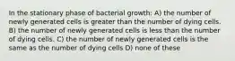 In the stationary phase of bacterial growth: A) the number of newly generated cells is greater than the number of dying cells. B) the number of newly generated cells is less than the number of dying cells. C) the number of newly generated cells is the same as the number of dying cells D) none of these