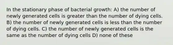 In the stationary phase of bacterial growth: A) the number of newly generated cells is greater than the number of dying cells. B) the number of newly generated cells is less than the number of dying cells. C) the number of newly generated cells is the same as the number of dying cells D) none of these