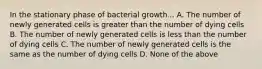 In the stationary phase of bacterial growth... A. The number of newly generated cells is greater than the number of dying cells B. The number of newly generated cells is less than the number of dying cells C. The number of newly generated cells is the same as the number of dying cells D. None of the above